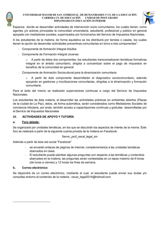 UNIVERSIDAD MAYOR DE SAN ANDRESFAC. DE HUMANIDADES Y CS. DE LA EDUCACIÓN
                      CARRERA CS. DE EDUCACIÓN   UNIDAD DE POST GRADO
                             DIPLOMADO EN EDUCACIÓN SUPERIOR

Espacios donde se desarrollan actividades de intervención socio comunitarios, los cuales tienen, como
agentes y/o actores principales la comunidad universitaria, estudiantil, profesional y público en general
apoyada con mediadores sociales, supervisados por funcionarios del Servicio de Impuestos Nacionales.
A los estudiantes de la materia, de forma equitativa se los distribuirá por tiendas o caseta, los cuales
tienen la opción de desarrollar actividades preventivas comunitarias en torno a tres componentes1:
      -   Componente de formación Integral Adultos
      -   Componente de Formación Integral Jovenes
                o A partir de éstos dos componentes, los estudiantes transversalizaran temáticas formativas
                integral en el ámbito comunitario, dirigida a concientizar sobre el pago de impuestos en
                beneficio de la comunidad en general
      -   Componente de Animación Sociocultural para la dinamización comunitaria
                o A partir de éste componente desarrollarán el diagnostico sociocomunitario, además
                apoyarán en gestiones y movilizaciones comunitarias, dirigidas a la dinamización y formación
                comunitaria.
Para el éxito del mismo se realizarán supervisiones continuas a cargo del Servicio de Impuestos
Nacionales.
Los estudiantes de ésta materia, al desarrollar las actividades prácticas en ambientes abiertos (Plazas
de la ciudad de La Paz), éstos, de forma automática, serán considerados como Mediadores Sociales de
conciencia tributaria, por ende, tendrán acceso a capacitaciones continuas y gratuitas desarrolladas por
el Servicio de Impuestos Nacionales
XI.       ACTIVIDADES DE APOYO Y TUTORÍA
a.        Foro debate:
Se organizará por unidades temáticas, en los que se discutirán los aspectos de interés de la misma. Éste
foro se realizará a partir de la siguiente cuenta privada de la materia en Facebook:
                                           Servic_prof_oscal_legal_sin
Además a partir de ésta red social “Facebook”
            -     se enviarán enlaces de páginas de internet, complementarios a las unidades temáticas
                  abarcados en clase.
            -     El estudiante puede plantear algunas preguntas con respecto a las temáticas y contenidos
                  abarcados en la materia, las preguntas serán contestadas en un lapso máximo de 6 horas
                  (de lunes a viernes) y 12 horas los fines de semana.
b.        Correo electrónico
Se dispondrá de un correo electrónico, mediante el cual, el estudiante puede enviar sus dudas y/o
consultas entorno al contenido de la materia.: oscar_legal2014@hotmail.com
 