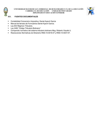 UNIVERSIDAD MAYOR DE SAN ANDRESFAC. DE HUMANIDADES Y CS. DE LA EDUCACIÓN
                    CARRERA CS. DE EDUCACIÓN   UNIDAD DE POST GRADO
                           DIPLOMADO EN EDUCACIÓN SUPERIOR

XII.    FUENTES DOCUMENTALES

   Contabilidad Comercial e Impositiva, Daniel Ayaviri Garcia
   Manual de llenado de Formularios Daniel Ayaviri Garcia.
   Ley 843 Régimen Tributario.
   Ley 2492 “Código Tributario Boliviano”
   Compendio normativo del sistema tributario boliviano Msg. Roberto Viscafe U.
   Resoluciones Normativas de Directorio RND-10-0016-07 y RND-10-0037-07.
 