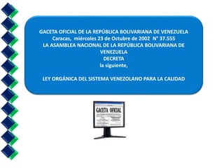 GACETA OFICIAL DE LA REPÚBLICA BOLIVARIANA DE VENEZUELA 
Caracas, miércoles 23 de Octubre de 2002 N° 37.555 
LA ASAMBLEA NACIONAL DE LA REPÚBLICA BOLIVARIANA DE 
VENEZUELA 
DECRETA 
la siguiente, 
LEY ORGÁNICA DEL SISTEMA VENEZOLANO PARA LA CALIDAD 
 