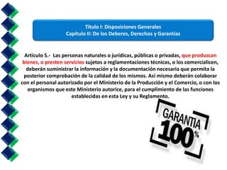 Título I: Disposiciones Generales 
Capítulo II: De los Deberes, Derechos y Garantías 
Artículo 5.- Las personas naturales o jurídicas, públicas o privadas, que produzcan 
bienes, o presten servicios sujetos a reglamentaciones técnicas, o los comercialicen, 
deberán suministrar la información y la documentación necesaria que permita la 
posterior comprobación de la calidad de los mismos. Así mismo deberán colaborar 
con el personal autorizado por el Ministerio de la Producción y el Comercio, o con los 
organismos que este Ministerio autorice, para el cumplimiento de las funciones 
establecidas en esta Ley y su Reglamento. 
 
