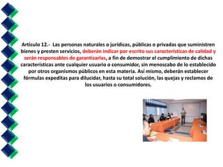 Artículo 12.- Las personas naturales o jurídicas, públicas o privadas que suministren 
bienes y presten servicios, deberán indicar por escrito sus características de calidad y 
serán responsables de garantizarlas, a fin de demostrar el cumplimiento de dichas 
características ante cualquier usuario o consumidor, sin menoscabo de lo establecido 
por otros organismos públicos en esta materia. Así mismo, deberán establecer 
fórmulas expeditas para dilucidar, hasta su total solución, las quejas y reclamos de 
los usuarios o consumidores. 
 