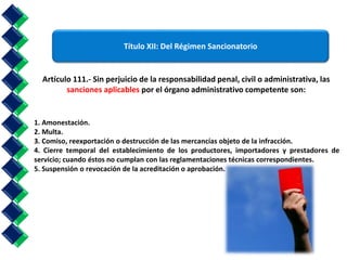 Título XII: Del Régimen Sancionatorio 
Artículo 111.- Sin perjuicio de la responsabilidad penal, civil o administrativa, las 
sanciones aplicables por el órgano administrativo competente son: 
1. Amonestación. 
2. Multa. 
3. Comiso, reexportación o destrucción de las mercancías objeto de la infracción. 
4. Cierre temporal del establecimiento de los productores, importadores y prestadores de 
servicio; cuando éstos no cumplan con las reglamentaciones técnicas correspondientes. 
5. Suspensión o revocación de la acreditación o aprobación. 
 
