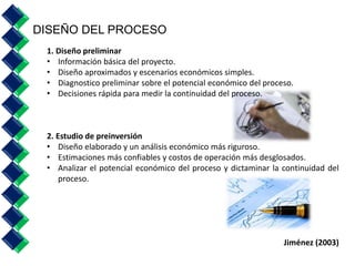 1. Diseño preliminar 
• Información básica del proyecto. 
• Diseño aproximados y escenarios económicos simples. 
• Diagnostico preliminar sobre el potencial económico del proceso. 
• Decisiones rápida para medir la continuidad del proceso. 
2. Estudio de preinversión 
• Diseño elaborado y un análisis económico más riguroso. 
• Estimaciones más confiables y costos de operación más desglosados. 
• Analizar el potencial económico del proceso y dictaminar la continuidad del 
proceso. 
Jiménez (2003) 
DISEÑO DEL PROCESO 
 