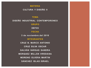 MATERIA
CULTURA Y DISEÑO II
TEMA
DISEÑO INDUSTRIAL CONTEMPORÁNEO
GRUPO
DBT05
FECHA
3 de nov iembre del 2016
INTEGRANTES
CRUZ B. MARCO ANTONIO
CRUZ SILVA OSCAR
GALVÁN VARGAS SANDRA
MÁRQUEZ MILLÁN VIRIDIANA
MORENO OLVERA MARTIN
SÁNCHEZ ISLAS ISRAEL
 