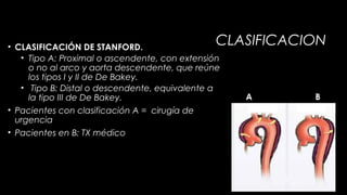CLASIFICACION

• CLASIFICACIÓN DE STANFORD.
• Tipo A: Proximal o ascendente, con extensión
o no al arco y aorta descendente, que reúne
los tipos I y II de De Bakey.
• Tipo B: Distal o descendente, equivalente a
la tipo III de De Bakey.
• Pacientes con clasificación A = cirugía de
urgencia
• Pacientes en B: TX médico

A

B

 
