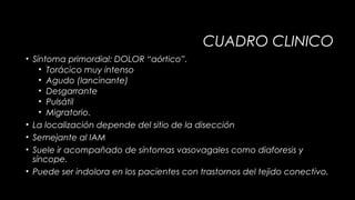 CUADRO CLINICO
• Síntoma primordial: DOLOR “aórtico”.
• Torácico muy intenso
• Agudo (lancinante)
• Desgarrante
• Pulsátil
• Migratorio.
• La localización depende del sitio de la disección
• Semejante al IAM
• Suele ir acompañado de síntomas vasovagales como diaforesis y
síncope.
• Puede ser indolora en los pacientes con trastornos del tejido conectivo.

 