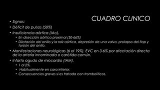 • Signos:
• Déficit de pulsos (50%)

CUADRO CLINICO

• Insuficiencia aórtica (IAo).
• En disección aórtica proximal (50-66%)
• Dilatación del anillo y la raíz aórtica, depresión de una valva, prolapso del flap y
torsión del anillo.

• Manifestaciones neurológicas (6 al 19%). EVC en 3-6% por afectación directa
de la arteria innominada o carótida común.
• Infarto agudo de miocardio (IAM).
• 1 al 2%.
• Habitualmente en cara inferior.
• Consecuencias graves si es tratada con trombolíticos.

 