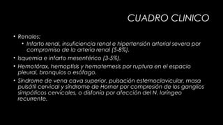 CUADRO CLINICO
• Renales:
• Infarto renal, insuficiencia renal e hipertensión arterial severa por
compromiso de la arteria renal (5-8%).
• Isquemia e infarto mesentérico (3-5%).
• Hemotórax, hemoptisis y hematemesis por ruptura en el espacio
pleural, bronquios o esófago.
• Síndrome de vena cava superior, pulsación esternoclavicular, masa
pulsátil cervical y síndrome de Horner por compresión de los ganglios
simpáticos cervicales, o disfonía por afección del N. laríngeo
recurrente.

 