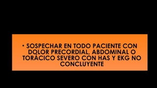 • SOSPECHAR EN TODO PACIENTE CON
DOLOR PRECORDIAL, ABDOMINAL O
TORÁCICO SEVERO CON HAS Y EKG NO
CONCLUYENTE

 