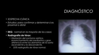DIAGNÓSTICO
• SOSPECHA CLÍNICA
• Estudios: para confirmar y determinar si es
proximal o distal
• EKG: normal en la mayoría de los casos
• Radiografía de tórax:
• Dilatación del contorno aórtico,
ensanchamiento del mediastino y gran
diferencia entre los diámetros de la aorta
ascendente y la descendente.
• 25% radiografía de tórax normal.

 