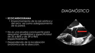 DIAGNÓSTICO
• ECOCARDIOGRAMA
• Ensanchamiento de la raíz aórtica y
del arco, así como adelgazamiento
de la pared.
• No es una prueba concluyente para
descartar: sensibilidad y especificidad
de 35 a 80% y de 39 a 96%
respectivamente.
• Dependiendo de la localización
anatómica de la disección.

 