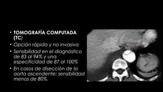 • TOMOGRAFÍA COMPUTADA
(TC)
• Opción rápida y no invasiva
• Sensibilidad en el diagnóstico
de 83 al 94% y una
especificidad de 87 al 100%
• En casos de disección de la
aorta ascendente: sensibilidad
menos de 80%.

 