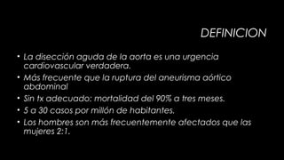 DEFINICION
• La disección aguda de la aorta es una urgencia
cardiovascular verdadera.
• Más frecuente que la ruptura del aneurisma aórtico
abdominal
• Sin tx adecuado: mortalidad del 90% a tres meses.
• 5 a 30 casos por millón de habitantes.
• Los hombres son más frecuentemente afectados que las
mujeres 2:1.

 