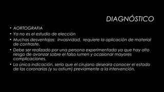DIAGNÓSTICO
• AORTOGRAFIA
• Ya no es el estudio de elección
• Muchas desventajas: invasividad, requiere la aplicación de material
de contraste.
• Debe ser realizado por una persona experimentada ya que hay alto
riesgo de avanzar sobre el falso lumen y ocasionar mayores
complicaciones.
• La única indicación, sería que el cirujano deseara conocer el estado
de las coronarias (y su ostium) previamente a la intervención.

 