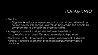 TRATAMIENTO
• Médico:
• Objetivo  reducir la fuerza de contracción VI para disminuir la
presión arterial sistémica a un nivel tan bajo como sea posible sin
comprometer la perfusión de órganos vitales.
• Analgesia: uno de los pilares del tratamiento médico.
• La morfina es un buen fármaco por su efecto hipotensor.
• Monitoreo de TA, ritmo cardiaco, presión venosa central, diuresis
horaria, y cuando lo amerite, presión capilar pulmonar y gasto
cardiaco.

 