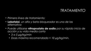TRATAMIENTO
• Primera línea de tratamiento:
• Labetalol, un alfa y beta bloqueador es una de las
alternativa
• Puede utilizarse nitroprusiato de sodio por su rápido inicio de
acción y su vida media corta
• 3 a 5 µg/kg/min
• Dosis máxima recomendada < 10 µg/kg/min.

 