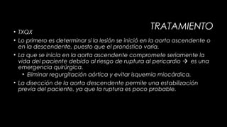TRATAMIENTO

• TXQX
• Lo primero es determinar si la lesión se inició en la aorta ascendente o
en la descendente, puesto que el pronóstico varía.
• La que se inicia en la aorta ascendente compromete seriamente la
vida del paciente debido al riesgo de ruptura al pericardio es una
emergencia quirúrgica.
• Eliminar regurgitación aórtica y evitar isquemia miocárdica.
• La disección de la aorta descendente permite una estabilización
previa del paciente, ya que la ruptura es poco probable.

 