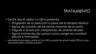 TRATAMIENTO
• La DA tipo B debe ir a QX si presenta :
•
•
•
•

Progresión de la disección a pesar de la terapia médica
Signos de oclusión de las ramas mayores de la aorta
Oliguria o anuria por compromiso de arterias renales
Signos inminentes de ruptura como sangre en cavidad
pleural o hemoptisis.

• Mortalidad quirúrgica entre el 5 al 10% y puede alcanzar hasta 70% en caso
de presentarse complicaciones.

 