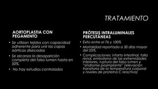 TRATAMIENTO
AORTOPLASTIA CON
PEGAMENTO
• Se utilizan tejidos con capacidad
adherente para unir las capas
aórticas disecadas
• Se alcanza la desaparición
completa del falso lumen hasta en
50%.
• No hay estudios controlados

PRÓTESIS INTRALUMINALES
PERCUTÁNEAS
• Éxito entre el 76 y 100%
• Mortalidad reportada a 30 días mayor
del 25%.
• Complicaciones: infarto intestinal, falla
renal, embolismo de las extremidades
inferiores, ruptura del falso lumen y
“síndrome posimplante” (elevación
transitoria de la temperatura corporal
y niveles de proteína C reactiva)

 