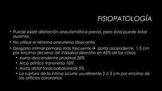 FISIOPATOLOGÍA
• Puede existir dilatación aneurismática previa, pero ésta puede estar
ausente.
• No utilizar el término aneurisma disecante.
• Desgarro intimal primario más frecuenteaorta ascendente, 1-5 cm
por encima del seno de Valsalva derecho en 65% de los casos
• Aorta descendente proximal 20%
• Arco aórtico transverso 10%
• Aorta distal toracoabdominal 5%.
• La ruptura de la íntima ocurre usualmente 2 ó 3 cm por encima de
los orificios coronarios.

 
