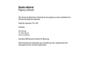 Diseño editorial
Página y retícula
Otra forma de determinar el formato de una página es como resultado de la
división del papel de impresión.
Papel de impresión 70 x 100
Tamaños
25 x 35 cm
17, 50 x 25 cm
12,5 x 17,50 cm.
Formatos DIN Deutsche Institut für Normung
Serie formada por rectángulos que, divididos por dos, proporcionan otro
rectángulo con las mismas proporciones.

 