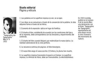 Diseño editorial
Página y retícula
1. Las palabras en la superficie impresa se ven, no se oyen.
2. Las ideas no se comunican a través de la convención de la palabra; la idea
adquiere forma a través de las letras.
3. Economía de la expresión: óptica en lugar de fonética.
“Topographie der
Typographie”
Merz nº 4
1923

4. El diseño el libro, establecido de acuerdo con las condiciones del tipo y
de la imprenta, debe corresponderse con las tensiones y requerimientos del
contenido.
5. El diseño del libro usando bloques que materializan la nueva óptica. La
realidad sobrenatural de la vista perfecta.
6. La secuencia continua de páginas: el libro bioscópico.
7. El nuevo libro exige el nuevo escritor. El tintero y la pluma han muerto.
8. La superficie impresa trasciende el espacio y el tiempo. La superficie
impresa, la infinitud de libros, debe ser transcendida. La electrobiblioteca.

En 1923 Lissitzky,
publicó en el número
4 de la revista Merz
una declaración con
el título “Topographie
der Typographie”,
representativo de
esta etapa inicial,
la más visionaria
del movimiento de
ruptura.

 