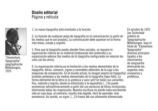 Diseño editorial
Página y retícula
1. La nueva tipografía está orientada a la función.

“Elementare
Typographie”
ypographische
Mitteilungen,
1925

En octubre de 1925
Jan Tschichold
2. La función de cualquier pieza de tipografía es la comunicación [a partir de publicó en
los medios que le son propios]. La comunicación debe aparecer en la forma
Typographische
más breve, simple y urgente.
Mitteilungen, bajo el
título de “Elementare
3. Para que la tipografía pueda atender fines sociales, se requiere la
Typographie”
organización interna de su material [ordenación del contenido] y su
diversos principios
organización externa [los medios de la tipografía configurados en relación los ligados a los
unos con los otros].
movimientos
de vanguardia
4. La organización interna es la limitación a los medios elementales de la
eliminando los
tipografía: letras, números, signos y corondeles obtenidos de la caja o las
aspectos más
máquinas de composición. En el mundo actual, la imagen exacta [la tipografía] visionarios y
también pertenece a los medios elementales de la tipografía [typo-foto]. La
proféticos.
forma elemental de la letra es la grotesca o sans serif en todas sus variantes:
fina, redonda y negrita; desde la estrechada a la expandida [...] Se puede
economizar extraordinariamente a partir del uso exclusivo de letras minúsculas;
eliminando todas las mayúsculas. Nuestra escritura no pierde nada escribiendo
sólo en caja baja, al contrario, resulta más legible, fácil de aprender, más
económica: Un sonido, un signo. [...] A través del uso altamente diferenciado

 