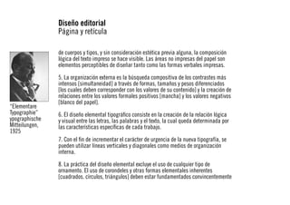 Diseño editorial
Página y retícula
de cuerpos y tipos, y sin consideración estética previa alguna, la composición
lógica del texto impreso se hace visible. Las áreas no impresas del papel son
elementos perceptibles de diseñar tanto como las formas verbales impresas.

“Elementare
Typographie”
ypographische
Mitteilungen,
1925

5. La organización externa es la búsqueda compositiva de los contrastes más
intensos [simultaneidad] a través de formas, tamaños y pesos diferenciados
[los cuales deben corresponder con los valores de su contenido] y la creación de
relaciones entre los valores formales positivos [mancha] y los valores negativos
[blanco del papel].
6. El diseño elemental tipográfico consiste en la creación de la relación lógica
y visual entre las letras, las palabras y el texto, la cual queda determinada por
las características específicas de cada trabajo.
7. Con el fin de incrementar el carácter de urgencia de la nueva tipografía, se
pueden utilizar líneas verticales y diagonales como medios de organización
interna.
8. La práctica del diseño elemental excluye el uso de cualquier tipo de
ornamento. El uso de corondeles y otras formas elementales inherentes
[cuadrados. círculos, triángulos] deben estar fundamentados convincentemente

 