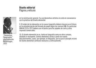Diseño editorial
Página y retícula
en la construcción general. Su uso decorativo-artístico no está en consonancia
con la práctica del diseño elemental.
9. El orden de los elementos en la nueva tipografía debería basarse en el futuro
en la estandarización del formato de papel según las normas DIN. En particular
DIN A4 [210 x 297] debería ser el básico para los papeles de carta y otros
impresos comerciales.
“Elementare
Typographie”
ypographische
Mitteilungen,
1925

10. El diseño elemental no es, tanto en tipografía como en otros campos,
absoluto ni excluyente. Ciertos elementos varían a partir de nuevos
descubrimientos, como, por ejemplo, la fotografía, por lo que el concepto mismo
de diseño elemental cambiará necesaria y continuamente.

 