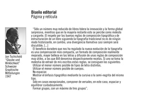 Diseño editorial
Página y retícula

Jan Tschichold
“Glaube und
Wirklichkeit”
Schweizer
Graphische
Mitteilungen
1947

“Sólo un número muy reducido de libros tolera la innovación y la forma global
sorpresiva, mientras que en la mayoría restante esto se percibe como molesto
y cargante. El respeto por las buenas reglas de composición tipográfica y de
estructuración de un libro siguiendo la tipografía tradicional no es de ningún
modo historizante, en cambio, una divergencia llamativa casi siempre será
discutible. [...]
El beneficio duradero que nos ha regalado la nueva evolución de la tipografía
es una compensación más compacta, un formato de composición realmente
mejorado, mayor belleza en las letras y difusión de unas reglas de composición
muy útiles, a las que Bill denomina despectivamente recetas. Si uno se toma la
molestia de extraer de mis escritos estas reglas, se consiguen las siguientes:
Utilizar el menor número posible de tipos de letra distintos.
Utilizar el menor número posible de cuerpos.
No espaciar.
Mostrar el énfasis tipográfico mediante la cursiva o la semi-negrita del mismo
tipo.
Sólo en casos excepcionales, componer de versales; en este caso, espaciar y
equilibrar cuidadosamente.
Formar grupos, con un máximo de tres grupos”.

 