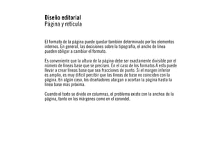 Diseño editorial
Página y retícula
El formato de la página puede quedar también determinado por los elementos
internos. En general, las decisiones sobre la tipografía, el ancho de línea
pueden obligar a cambiar el formato.
Es conveniente que la altura de la página debe ser exactamente divisible por el
número de líneas base que se precisen. En el caso de los formatos A esto puede
llevar a crear líneas base que sea fracciones de punto. Si el margen inferior
es amplio, es muy difícil percibir que las líneas de base no coinciden con la
página. En algún caso, los diseñadores alargan o acortan la página hasta la
línea base más próxima.
Cuando el texto se divide en columnas, el problema existe con la anchoa de la
página, tanto en los márgenes como en el corondel.

 