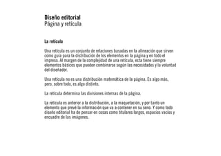 Diseño editorial
Página y retícula
La retícula
Una retícula es un conjunto de relaciones basadas en la alineación que sirven
como guía para la distribución de los elementos en la página y en todo el
impreso. Al margen de la complejidad de una retícula, esta tiene siempre
elementos básicos que pueden combinarse según las necesidades y la voluntad
del diseñador.
Una retícula no es una distribución matemática de la página. Es algo más,
pero, sobre todo, es algo distinto.
La retícula determina las divisiones internas de la página.
La retícula es anterior a la distribución, a la maquetación, y por tanto un
elemento que prevé la información que va a contener en su seno. Y como todo
diseño editorial ha de pensar en cosas como titulares largos, espacios vacíos y
encuadre de las imágenes.

 