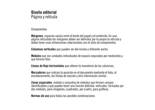 Diseño editorial
Página y retícula
Componentes
Márgenes, espacios vacíos entre el borde del papel y el contenido. En una
página reticulada los márgenes deben ser definidos por la propia la retícula y
deben tener unas dimensiones relacionadas con el resto de componentes.
Columnas verticales que pueden ser del mismo o diferente ancho.
Módulos que son unidades individuales de espacio separados por medianiles y
que forman filas.
Líneas de flujo horizontales que alteren la monotonía de las columnas.
Marcadores que indican la posición en el documento mediante el folio, el
encabezamiento, los títulos de sección y otra información similar.
Zonas espaciales, módulo o conjuntos de módulos que forman campos
identificables y que pueden tener una función definida: verticales, formados por
dos módulos, para imágenes; cuadrados, por cuatro, para gráficos.
Normas de uso para todas las posibles combinaciones

 