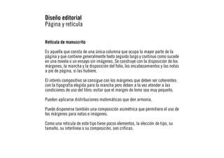 Diseño editorial
Página y retícula
Retícula de manuscrito
Es aquella que consta de una única columna que ocupa la mayor parte de la
página y que contiene generalmente texto seguido largo y continuo como sucede
en una novela o un ensayo sin imágenes. Se construye con la disposición de los
márgenes, la mancha y la disposición del folio, los encabezamientos y las notas
a pie de página, si las hubiere.
El interés compositivo se consigue con los márgenes que deben ser coherentes
con la tipografía elegida para la mancha pero deben a la vez atender a las
condiciones de uso del libro: evitar que el margen de lomo sea muy pequeño.
Pueden aplicarse distribuciones matemáticas que den armonía.
Puede disponerse también una composición asimétrica que permitiera el uso de
los márgenes para notas e imágenes.
Como una retícula de este tipo tiene pocos elementos, la elección de tipo, su
tamaño, su interlínea o su composición, son críticas.

 