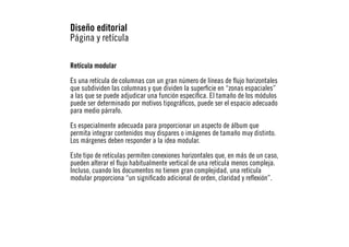 Diseño editorial
Página y retícula
Retícula modular
Es una retícula de columnas con un gran número de líneas de flujo horizontales
que subdividen las columnas y que dividen la superficie en “zonas espaciales”
a las que se puede adjudicar una función específica. El tamaño de los módulos
puede ser determinado por motivos tipográficos, puede ser el espacio adecuado
para medio párrafo.
Es especialmente adecuada para proporcionar un aspecto de álbum que
permita integrar contenidos muy dispares o imágenes de tamaño muy distinto.
Los márgenes deben responder a la idea modular.
Este tipo de retículas permiten conexiones horizontales que, en más de un caso,
pueden alterar el flujo habitualmente vertical de una retícula menos compleja.
Incluso, cuando los documentos no tienen gran complejidad, una retícula
modular proporciona “un significado adicional de orden, claridad y reflexión”.

 