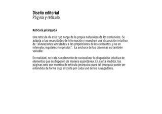 Diseño editorial
Página y retícula
Retícula jerárquica
Una retícula de este tipo surge de la propia naturaleza de los contenidos. Se
adapta a las necesidades de información y muestran una disposición intuitiva
de “alineaciones vinculadas a las proporciones de los elementos, y no en
intervalos regulares y repetidos”. La anchura de las columnas es también
variable.
En realidad, se trata simplemente de racionalizar la disposición intuitiva de
elementos que se disponen de manera espontánea. En cierta medida, las
páginas web son muestra de retícula jerárquica pues tal jerarquía puede ser
entendida de forma algo distinta por cada uno de los navegadores.

 