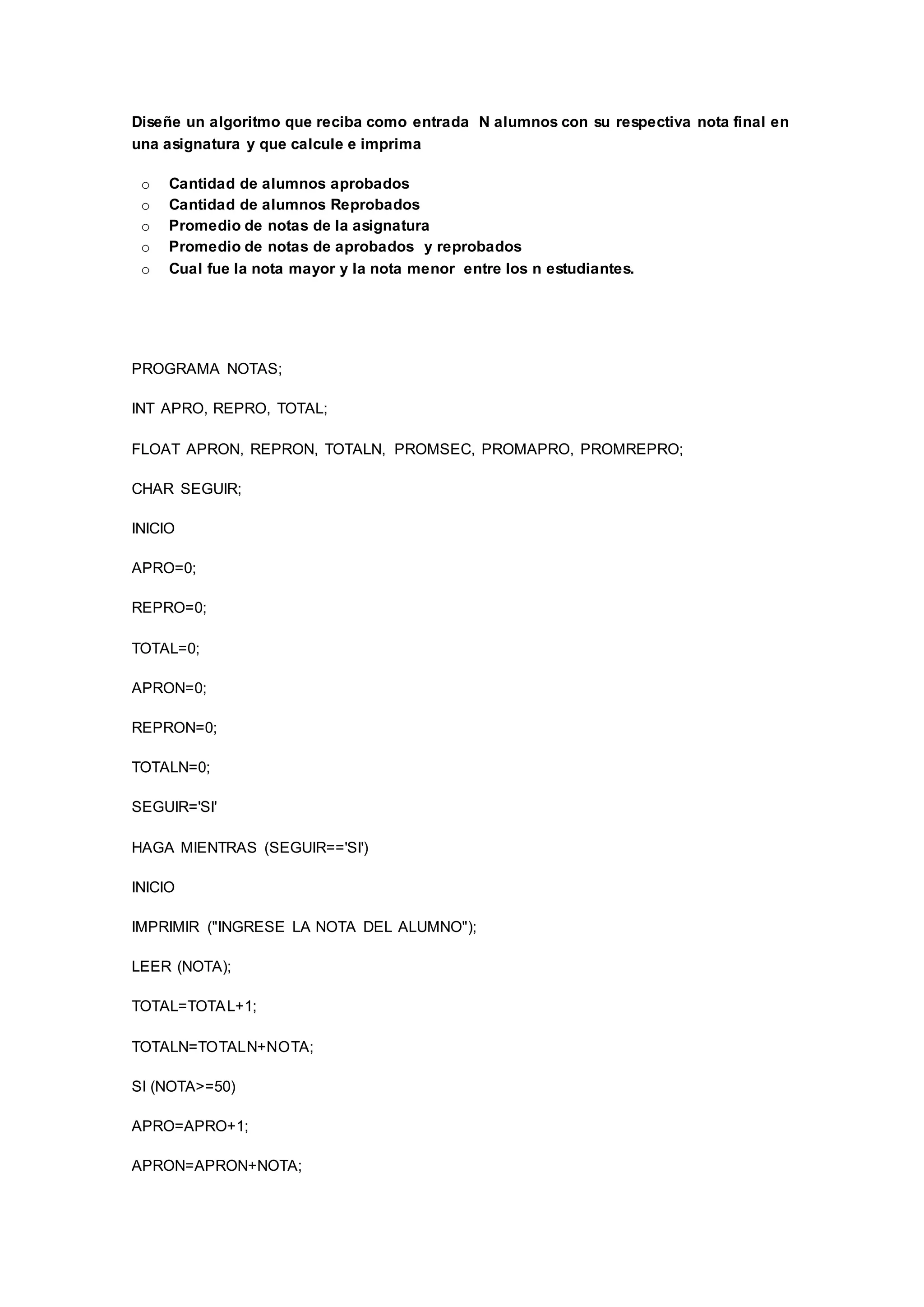 Diseñe un algoritmo que reciba como entrada N alumnos con su respectiva nota final en
una asignatura y que calcule e imprima
o Cantidad de alumnos aprobados
o Cantidad de alumnos Reprobados
o Promedio de notas de la asignatura
o Promedio de notas de aprobados y reprobados
o Cual fue la nota mayor y la nota menor entre los n estudiantes.
PROGRAMA NOTAS;
INT APRO, REPRO, TOTAL;
FLOAT APRON, REPRON, TOTALN, PROMSEC, PROMAPRO, PROMREPRO;
CHAR SEGUIR;
INICIO
APRO=0;
REPRO=0;
TOTAL=0;
APRON=0;
REPRON=0;
TOTALN=0;
SEGUIR='SI'
HAGA MIENTRAS (SEGUIR=='SI')
INICIO
IMPRIMIR ("INGRESE LA NOTA DEL ALUMNO");
LEER (NOTA);
TOTAL=TOTAL+1;
TOTALN=TOTALN+NOTA;
SI (NOTA>=50)
APRO=APRO+1;
APRON=APRON+NOTA;