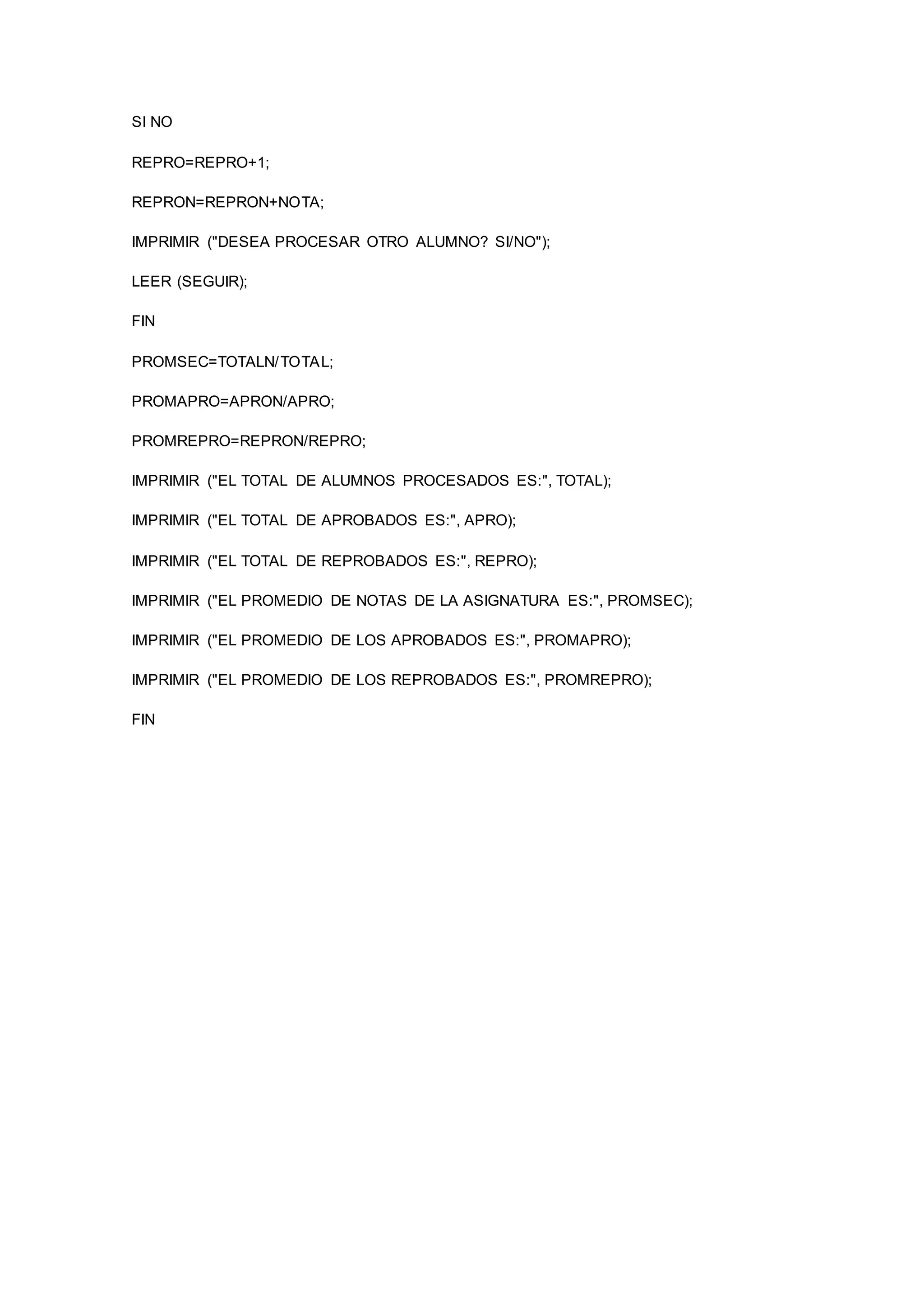 SI NO
REPRO=REPRO+1;
REPRON=REPRON+NOTA;
IMPRIMIR ("DESEA PROCESAR OTRO ALUMNO? SI/NO");
LEER (SEGUIR);
FIN
PROMSEC=TOTALN/TOTAL;
PROMAPRO=APRON/APRO;
PROMREPRO=REPRON/REPRO;
IMPRIMIR ("EL TOTAL DE ALUMNOS PROCESADOS ES:", TOTAL);
IMPRIMIR ("EL TOTAL DE APROBADOS ES:", APRO);
IMPRIMIR ("EL TOTAL DE REPROBADOS ES:", REPRO);
IMPRIMIR ("EL PROMEDIO DE NOTAS DE LA ASIGNATURA ES:", PROMSEC);
IMPRIMIR ("EL PROMEDIO DE LOS APROBADOS ES:", PROMAPRO);
IMPRIMIR ("EL PROMEDIO DE LOS REPROBADOS ES:", PROMREPRO);
FIN