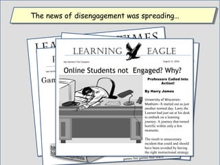 “Disengaged” Learners
They are Everywhere
Learning  Times
August11, 2016
See Section D for Coupons
Image of Larry the Learner at his desk.
Karl M. Kapp Reporter.
University of Wisconsin-Madison- Today the
wrong content caught up with Larry the
Learner. He was not learning what he needed
to. The instructional designer provided the
wrong content to Larry. Unfortunately, this is
not an unusual occurrence.
It was a Declarative knowledge strategy. This
was teaching as verbal knowledge or factual
knowledge. This is any piece of information
that can only be learned through
memorization. It is an association between
two or more items.
Designer Perplexed
There are four types of content.
The most basic is Declarative. Then
Conceptual. Then two or more concepts
Becomes a procedure. The final level is
Called “Problem-Solving.” This level is
Learning Suffers!Is Boring Online Learning the Cause?
Instructional Leader
August 11, 2016
See Section F for Coupons
Image of Larry the Learner at his desk.
How could This Happen?
Madison, Wisconsin--Today thewrong content caught up with Larrythe Learner. He was not learningwhat he via the right content.
It was a Declarative knowledgestrategy. This was teaching as verbalknowledge or factual knowledge.This is any piece of information thatcan only be learned throughmemorization. It is an associationbetween two or more items.
Gamification of Learning & Instruction
Wonderful Book!!
Promotional Daily
August 11, 2016
See Section F for Coupons
Order Your Copy Today
Madison, WIsconsin– Every once in
a while a truly entertaining and
educational book is written. In this
century, the book is the Gamification
of Learning and instruction.
The book carefully describes how an
instructional designer can take the
elements of instructional design and
game design and combine them to
create instruction that motivates and
excites learners. These are not boring
games but games that teach.
Online Students not Engaged? Why?
Learning eagLe
August 11, 2016See Section F for Coupons
Professors Called Into
Action!
By Harry James
University of Wisconsin-
Madison– It started out as just
another normal day. Larry the
Learner had just sat at his desk
to embark on a learning
journey. A journey that turned
horrific within only a few
moments.
The result is unnecessary
incident that could and should
have been avoided by having
the right instructional strategy
The news of disengagement was spreading…The news of disengagement was spreading…
 