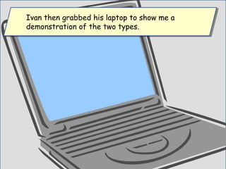 Ivan then grabbed his laptop to show me a
demonstration of the two types.
Ivan then grabbed his laptop to show me a
demonstration of the two types.
 