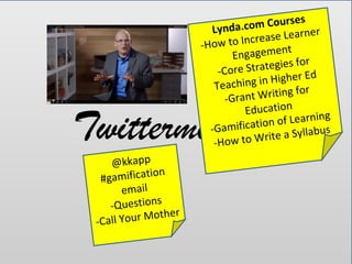 Twittermission
@kkapp
#gamification
email
-Questions
-Call Your Mother
Lynda.com Courses
-How to Increase Learner
Engagement
-Core Strategies for
Teaching in Higher Ed
-Grant Writing for
Education
-Gamification of Learning
-How to Write a Syllabus
 