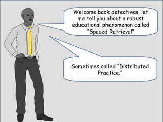 Welcome back detectives, let
me tell you about a robust
educational phenomenon called
“Spaced Retrieval”
Sometimes called “Distributed
Practice.”
 