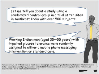 Let me tell you about a study using a
randomized control group in a trial at ten sites
in southeast India with over 500 subjects.
Working Indian men (aged 35—55 years) with
impaired glucose tolerance were randomly
assigned to either a mobile phone messaging
intervention or standard care..
Ramachandran, A. et. al. Effectiveness of mobile phone messaging in prevention of type 2 diabetes by lifestyle modification in men in
India: a prospective, parallel-group, randomised controlled trial The Lancet Diabetes & Endocrinology, Early Online Publication, 11
September 2013 doi:10.1016/S2213-8587(13)70067-6
 