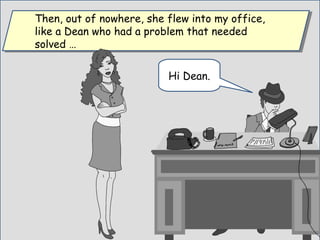 Then, out of nowhere, she flew into my office,
like a Dean who had a problem that needed
solved …
Then, out of nowhere, she flew into my office,
like a Dean who had a problem that needed
solved …
Hi Dean.
 