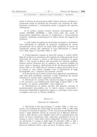 anche il termine di presentazione delle relative denunce retributive e
comprende anche le posizioni dei lavoratori con contratto di colla-
borazione coordinata e continuativa anche a progetto che operano
nell’impresa;
b) la verifica avviene tramite un’unica interrogazione negli
archivi dell’INPS, dell’INAIL e delle Casse edili che, anche in
cooperazione applicativa, operano in integrazione e riconoscimento
reciproco, indicando esclusivamente il codice fiscale del soggetto da
verificare;
c) nelle ipotesi di godimento di benefìci normativi e contributivi
sono individuate le tipologie di pregresse irregolarità di natura
previdenziale ed in materia di tutela delle condizioni di lavoro da
considerare ostative alla regolarità, ai sensi dell’articolo 1, comma
1175, della legge 27 dicembre 2006, n. 296.
3. L’interrogazione eseguita ai sensi del comma 1, assolve all’ob-
bligo di verificare la sussistenza del requisito di ordine generale di cui
all’articolo 38, comma 1, lettera i), del decreto legislativo 12 aprile
2006, n. 163, presso la Banca dati nazionale dei contratti pubblici,
istituita presso l’Autorità per la vigilanza sui contratti pubblici di
lavori, servizi e forniture, dall’articolo 62-bis del decreto legislativo 7
marzo 2005, n. 82. Dalla data di entrata in vigore del decreto di cui
al comma 2, sono inoltre abrogate tutte le disposizioni di legge
incompatibili con i contenuti del presente articolo.
4. Il decreto di cui al comma 2 può essere aggiornato annualmente
sulla base delle modifiche normative o della evoluzione dei sistemi
telematici di verifica della regolarità contributiva.
5. All’articolo 31, comma 8-bis, del decreto-legge 21 giugno 2013,
n. 69, convertito, con modificazioni, dalla legge 9 agosto 2013, n. 98,
le parole: « in quanto compatibile » sono soppresse.
6. All’attuazione di quanto previsto dal presente articolo, le
amministrazioni provvedono con le risorse umane, strumentali e
finanziarie disponibili a legislazione vigente e, comunque, senza nuovi
o maggiori oneri per la finanza pubblica.
ARTICOLO 5.
(Contratti di solidarietà).
1. All’articolo 6 del decreto-legge 1o
ottobre 1996, n. 510, con-
vertito, con modificazioni, dalla legge 28 novembre 1996, n. 608, dopo
il comma 4 è inserito il seguente: « 4-bis. Con decreto del Ministro del
lavoro e delle politiche sociali, di concerto con il Ministro dell’eco-
nomia e delle finanze, sono stabiliti criteri per la individuazione dei
datori di lavoro beneficiari della riduzione contributiva di cui al
comma 4, entro i limiti delle risorse disponibili. Il limite di spesa di
cui all’articolo 3, comma 8, della legge 23 dicembre 1998, n. 448 e
all’articolo 1, comma 524, della legge 23 dicembre 2005, n. 266, a
decorrere dall’anno 2014, è pari ad euro 15 milioni annui. ».
Atti Parlamentari — 10 — Camera dei Deputati — 2208
XVII LEGISLATURA — DISEGNI DI LEGGE E RELAZIONI — DOCUMENTI
 