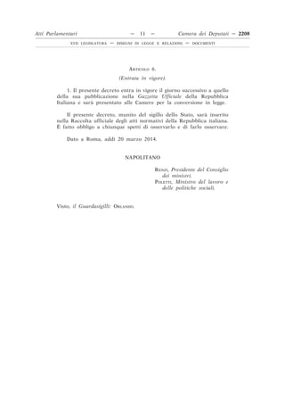 ARTICOLO 6.
(Entrata in vigore).
1. Il presente decreto entra in vigore il giorno successivo a quello
della sua pubblicazione nella Gazzetta Ufficiale della Repubblica
Italiana e sarà presentato alle Camere per la conversione in legge.
Il presente decreto, munito del sigillo dello Stato, sarà inserito
nella Raccolta ufficiale degli atti normativi della Repubblica italiana.
È fatto obbligo a chiunque spetti di osservarlo e di farlo osservare.
Dato a Roma, addı` 20 marzo 2014.
NAPOLITANO
RENZI, Presidente del Consiglio
dei ministri.
POLETTI, Ministro del lavoro e
delle politiche sociali.
Visto, il Guardasigilli: ORLANDO.
Atti Parlamentari — 11 — Camera dei Deputati — 2208
XVII LEGISLATURA — DISEGNI DI LEGGE E RELAZIONI — DOCUMENTI
 
