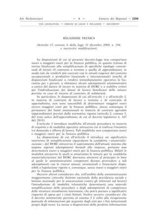 RELAZIONE TECNICA
(Articolo 17, comma 3, della legge 31 dicembre 2009, n. 196,
e successive modificazioni).
Le disposizioni di cui al presente decreto-legge non comportano
nuovi o maggiori oneri per la finanza pubblica, in quanto trattasi di
norme finalizzate alla semplificazione di specifiche tipologie contrat-
tuali di lavoro (il contratto a termine e quello di apprendistato), in
modo tale da renderli più coerenti con le attuali esigenze del contesto
occupazionale e produttivo (nazionale e internazionale) nonché di
disposizioni finalizzate a rendere immediatamente operativa la Ga-
ranzia per i giovani, a eliminare alcuni adempimenti amministrativi
a carico del datore di lavoro in materia di DURC e a stabilire criteri
per l’individuazione dei datori di lavoro beneficiari delle misure
previste in caso di ricorso al contratto di solidarietà.
In particolare, le disposizioni di cui all’articolo 1 e all’articolo 2,
in materia di contratto di lavoro a termine e di contratto di
apprendistato, non sono suscettibili di determinare maggiori oneri
ovvero maggiori costi per la finanza pubblica, atteso comunque il
permanere dei limiti assunzionali in materia di contratti agevolati
(apprendistato) previsti dalla normativa vigente (articolo 2, comma 3,
del testo unico dell’apprendistato, di cui al decreto legislativo n. 167
del 2011).
L’articolo 3 introduce modifiche all’attuale procedura in materia
di requisiti e di modalità operative attraverso cui si realizza l’incontro
tra domanda e offerta di lavoro. Tali modifiche non comportano nuovi
o maggiori oneri per la finanza pubblica.
La disposizione di cui all’articolo 4 introduce un significativo
intervento di semplificazione riguardante la cosiddetta « smaterializ-
zazione » del DURC attraverso il superamento dell’attuale sistema che
impone ripetuti adempimenti formali alle imprese, pertanto non
determinerà nuovi o maggiori oneri per la finanza pubblica. Difatti le
modalità attraverso le quali si attueranno le misure per la cosiddetta
smaterializzazione del DURC dovranno attenersi al principio in base
al quale le amministrazioni competenti devono provvedere a tali
adempimenti con le risorse umane, strumentali e finanziarie dispo-
nibili a legislazione vigente e, comunque, senza nuovi o maggiori oneri
per la finanza pubblica.
Occorre altresì considerare che, nell’ambito delle amministrazioni
maggiormente coinvolte (Istituto nazionale della previdenza sociale e
Istituto nazionale per le assicurazioni contro gli infortuni sul lavoro)
l’introduzione di modalità telematiche determinerà una notevole
semplificazione delle procedure e degli adempimenti di competenza
delle strutture attualmente interessate, che potrà portare a significativi
risparmi di spesa per i citati Istituti. Inoltre occorre considerare che
il decreto ministeriale previsto al comma 2 è volto alla ricognizione
puntuale di informazioni già acquisite dagli enti per i fini istituzionali
propri degli stessi. La messa a disposizione delle predette informazioni
Atti Parlamentari — 4 — Camera dei Deputati — 2208
XVII LEGISLATURA — DISEGNI DI LEGGE E RELAZIONI — DOCUMENTI
 