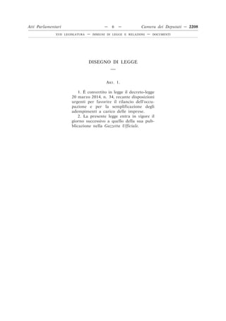DISEGNO DI LEGGE
__
ART. 1.
1. È convertito in legge il decreto-legge
20 marzo 2014, n. 34, recante disposizioni
urgenti per favorire il rilancio dell’occu-
pazione e per la semplificazione degli
adempimenti a carico delle imprese.
2. La presente legge entra in vigore il
giorno successivo a quello della sua pub-
blicazione nella Gazzetta Ufficiale.
Atti Parlamentari — 6 — Camera dei Deputati — 2208
XVII LEGISLATURA — DISEGNI DI LEGGE E RELAZIONI — DOCUMENTI
 