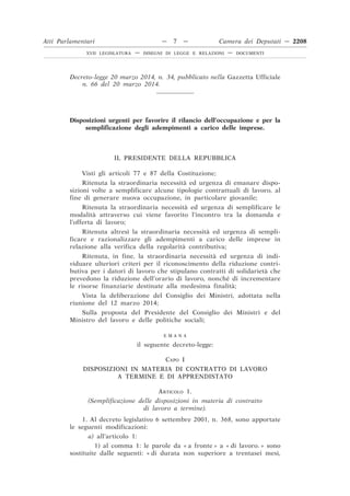 Decreto-legge 20 marzo 2014, n. 34, pubblicato nella Gazzetta Ufficiale
n. 66 del 20 marzo 2014.
Disposizioni urgenti per favorire il rilancio dell’occupazione e per la
semplificazione degli adempimenti a carico delle imprese.
IL PRESIDENTE DELLA REPUBBLICA
Visti gli articoli 77 e 87 della Costituzione;
Ritenuta la straordinaria necessità ed urgenza di emanare dispo-
sizioni volte a semplificare alcune tipologie contrattuali di lavoro, al
fine di generare nuova occupazione, in particolare giovanile;
Ritenuta la straordinaria necessità ed urgenza di semplificare le
modalità attraverso cui viene favorito l’incontro tra la domanda e
l’offerta di lavoro;
Ritenuta altresì la straordinaria necessità ed urgenza di sempli-
ficare e razionalizzare gli adempimenti a carico delle imprese in
relazione alla verifica della regolarità contributiva;
Ritenuta, in fine, la straordinaria necessità ed urgenza di indi-
viduare ulteriori criteri per il riconoscimento della riduzione contri-
butiva per i datori di lavoro che stipulano contratti di solidarietà che
prevedono la riduzione dell’orario di lavoro, nonché di incrementare
le risorse finanziarie destinate alla medesima finalità;
Vista la deliberazione del Consiglio dei Ministri, adottata nella
riunione del 12 marzo 2014;
Sulla proposta del Presidente del Consiglio dei Ministri e del
Ministro del lavoro e delle politiche sociali;
E M A N A
il seguente decreto-legge:
CAPO I
DISPOSIZIONI IN MATERIA DI CONTRATTO DI LAVORO
A TERMINE E DI APPRENDISTATO
ARTICOLO 1.
(Semplificazione delle disposizioni in materia di contratto
di lavoro a termine).
1. Al decreto legislativo 6 settembre 2001, n. 368, sono apportate
le seguenti modificazioni:
a) all’articolo 1:
1) al comma 1: le parole da « a fronte » a « di lavoro. » sono
sostituite dalle seguenti: « di durata non superiore a trentasei mesi,
Atti Parlamentari — 7 — Camera dei Deputati — 2208
XVII LEGISLATURA — DISEGNI DI LEGGE E RELAZIONI — DOCUMENTI
 