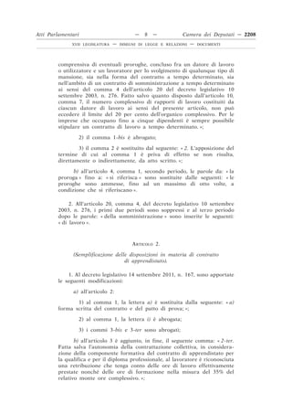 comprensiva di eventuali proroghe, concluso fra un datore di lavoro
o utilizzatore e un lavoratore per lo svolgimento di qualunque tipo di
mansione, sia nella forma del contratto a tempo determinato, sia
nell’ambito di un contratto di somministrazione a tempo determinato
ai sensi del comma 4 dell’articolo 20 del decreto legislativo 10
settembre 2003, n. 276. Fatto salvo quanto disposto dall’articolo 10,
comma 7, il numero complessivo di rapporti di lavoro costituiti da
ciascun datore di lavoro ai sensi del presente articolo, non può
eccedere il limite del 20 per cento dell’organico complessivo. Per le
imprese che occupano fino a cinque dipendenti è sempre possibile
stipulare un contratto di lavoro a tempo determinato. »;
2) il comma 1-bis è abrogato;
3) il comma 2 è sostituito dal seguente: « 2. L’apposizione del
termine di cui al comma 1 è priva di effetto se non risulta,
direttamente o indirettamente, da atto scritto. »;
b) all’articolo 4, comma 1, secondo periodo, le parole da: « la
proroga » fino a: « si riferisca » sono sostituite dalle seguenti: « le
proroghe sono ammesse, fino ad un massimo di otto volte, a
condizione che si riferiscano ».
2. All’articolo 20, comma 4, del decreto legislativo 10 settembre
2003, n. 276, i primi due periodi sono soppressi e al terzo periodo
dopo le parole: « della somministrazione » sono inserite le seguenti:
« di lavoro ».
ARTICOLO 2.
(Semplificazione delle disposizioni in materia di contratto
di apprendistato).
1. Al decreto legislativo 14 settembre 2011, n. 167, sono apportate
le seguenti modificazioni:
a) all’articolo 2:
1) al comma 1, la lettera a) è sostituita dalla seguente: « a)
forma scritta del contratto e del patto di prova; »;
2) al comma 1, la lettera i) è abrogata;
3) i commi 3-bis e 3-ter sono abrogati;
b) all’articolo 3 è aggiunto, in fine, il seguente comma: « 2-ter.
Fatta salva l’autonomia della contrattazione collettiva, in considera-
zione della componente formativa del contratto di apprendistato per
la qualifica e per il diploma professionale, al lavoratore è riconosciuta
una retribuzione che tenga conto delle ore di lavoro effettivamente
prestate nonché delle ore di formazione nella misura del 35% del
relativo monte ore complessivo. »;
Atti Parlamentari — 8 — Camera dei Deputati — 2208
XVII LEGISLATURA — DISEGNI DI LEGGE E RELAZIONI — DOCUMENTI
 